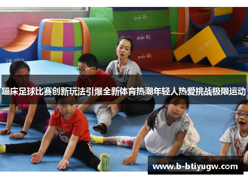 蹦床足球比赛创新玩法引爆全新体育热潮年轻人热爱挑战极限运动
