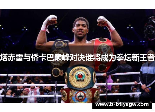 塔赤雷与侨卡巴巅峰对决谁将成为拳坛新王者
